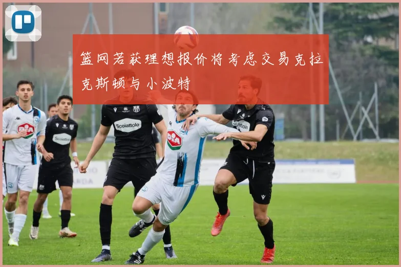 篮网若获理想报价将考虑交易克拉克斯顿与小波特