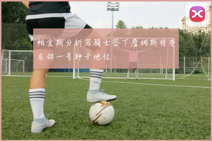 帕金斯分析若骑士签下詹姆斯将夺东部一号种子地位
