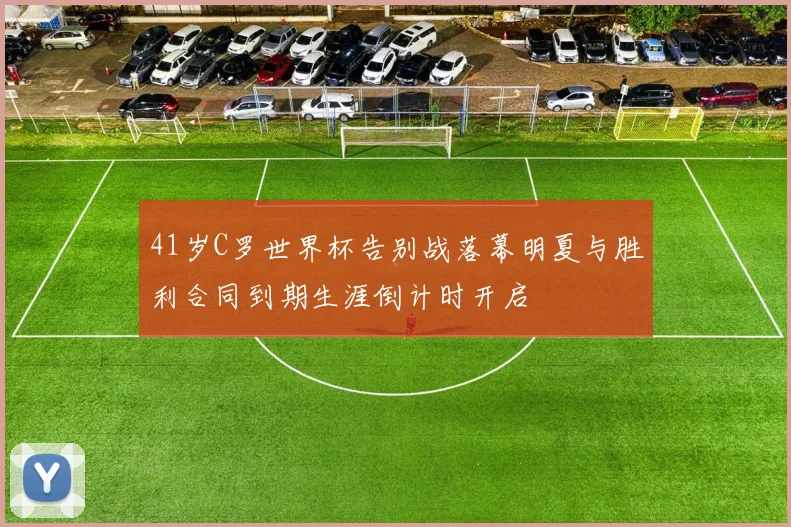 41岁C罗世界杯告别战落幕明夏与胜利合同到期生涯倒计时开启
