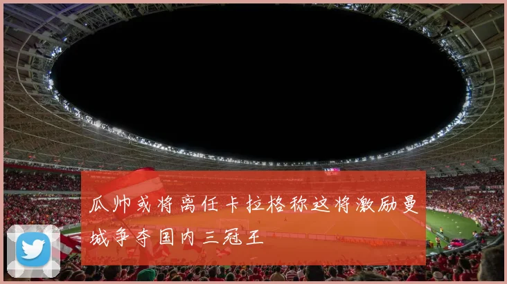 瓜帅或将离任卡拉格称这将激励曼城争夺国内三冠王