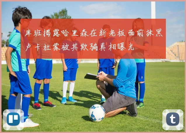 库班揭露哈里森在新老板面前抹黑卢卡杜蒙被其欺骗真相曝光