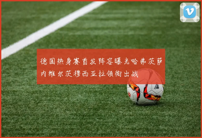 德国热身赛首发阵容曝光哈弗茨萨内维尔茨穆西亚拉领衔出战