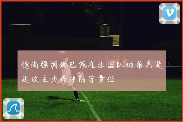 德尚强调姆巴佩在法国队的角色是进攻主力而非防守责任