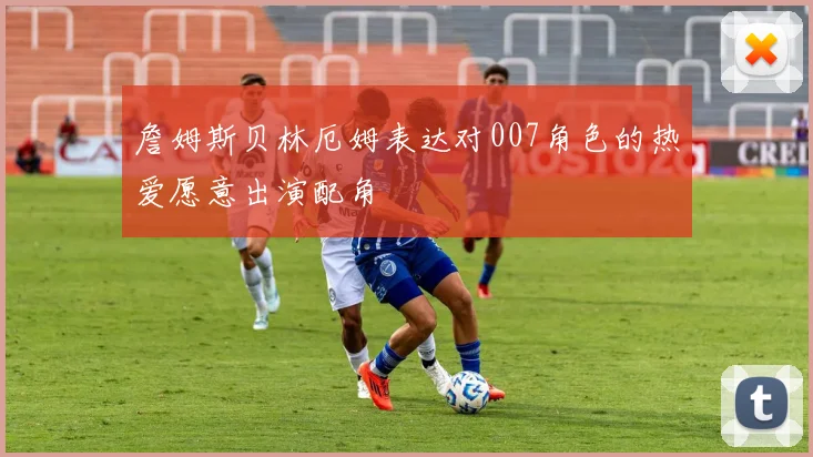 詹姆斯贝林厄姆表达对007角色的热爱愿意出演配角