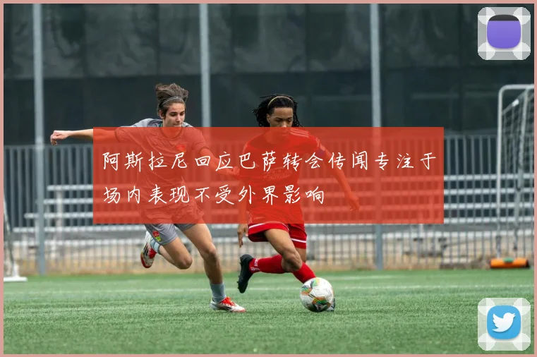 阿斯拉尼回应巴萨转会传闻专注于场内表现不受外界影响