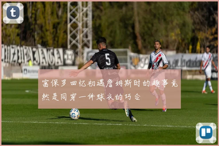 富保罗回忆初遇詹姆斯时的趣事竟然是同穿一件球衣的巧合