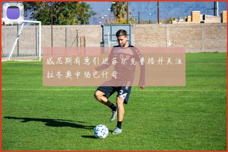 威尼斯有意引进菲尔克鲁格并关注拉齐奥中场巴什奇