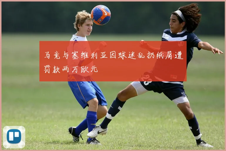 马竞与塞维利亚因球迷乱扔纸屑遭罚款两万欧元