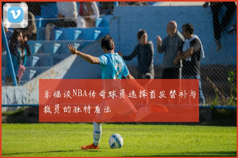 乐福谈NBA传奇球员选择首发替补与裁员的独特看法