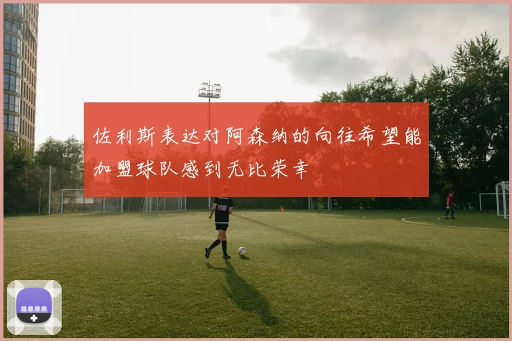 佐利斯表达对阿森纳的向往希望能加盟球队感到无比荣幸