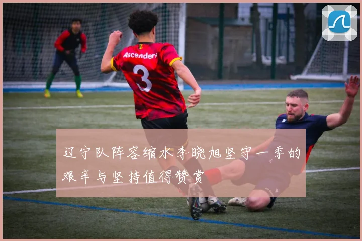 辽宁队阵容缩水李晓旭坚守一季的艰辛与坚持值得赞赏