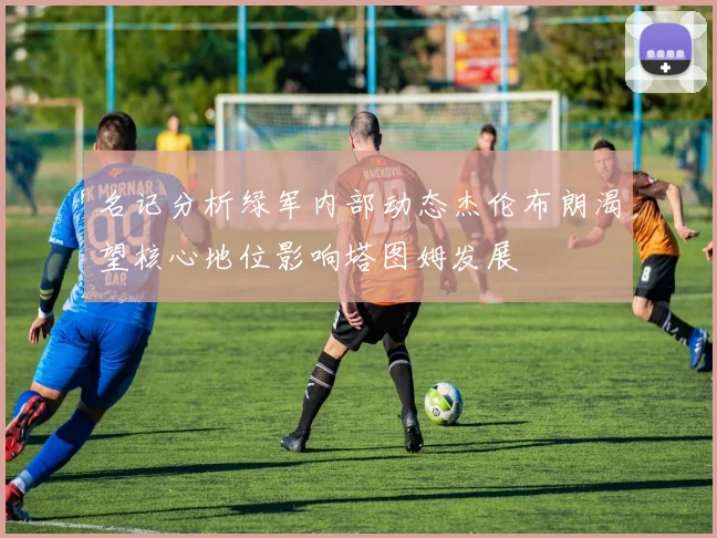 名记分析绿军内部动态杰伦布朗渴望核心地位影响塔图姆发展