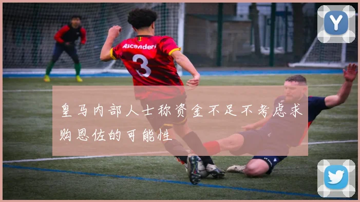 皇马内部人士称资金不足不考虑求购恩佐的可能性