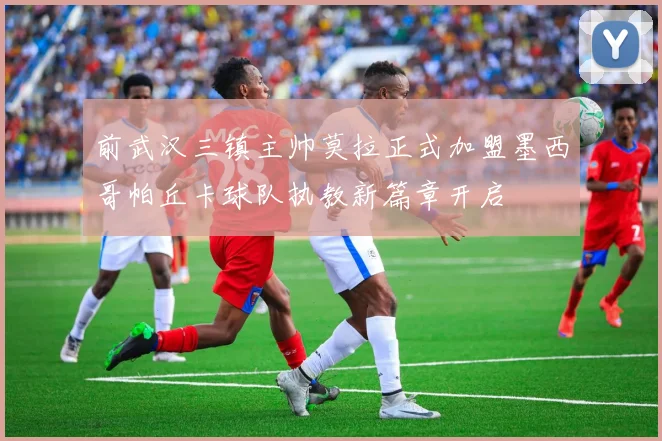 前武汉三镇主帅莫拉正式加盟墨西哥帕丘卡球队执教新篇章开启