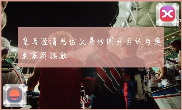 皇马澄清恩佐交易传闻并否认与奥利塞有接触