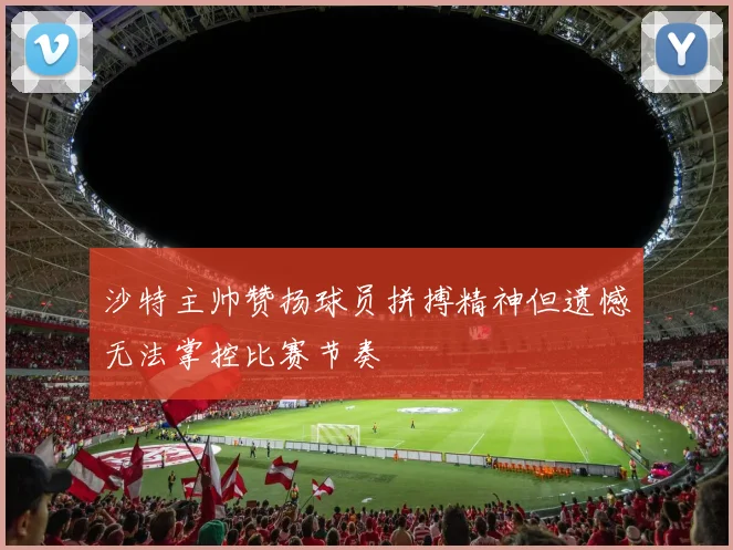 沙特主帅赞扬球员拼搏精神但遗憾无法掌控比赛节奏