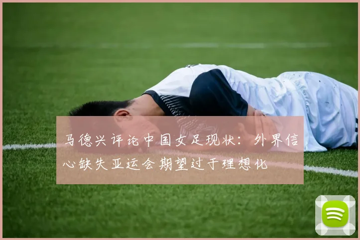 马德兴评论中国女足现状：外界信心缺失亚运会期望过于理想化