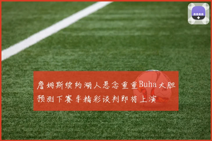 詹姆斯续约湖人悬念重重Buha大胆预测下赛季精彩谈判即将上演