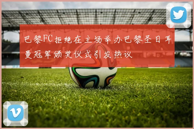 巴黎FC拒绝在主场举办巴黎圣日耳曼冠军颁奖仪式引发热议