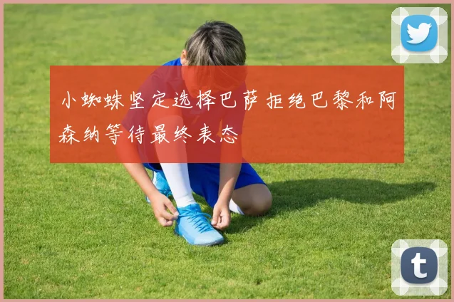 小蜘蛛坚定选择巴萨拒绝巴黎和阿森纳等待最终表态