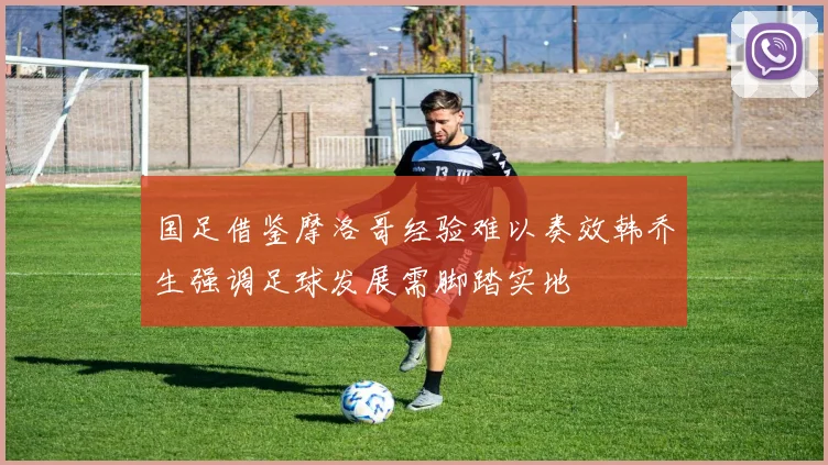 国足借鉴摩洛哥经验难以奏效韩乔生强调足球发展需脚踏实地