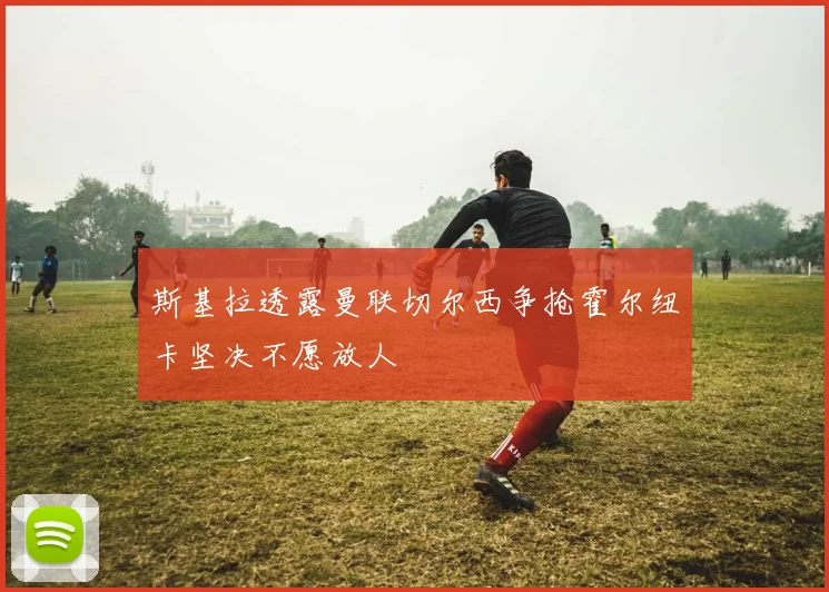 斯基拉透露曼联切尔西争抢霍尔纽卡坚决不愿放人