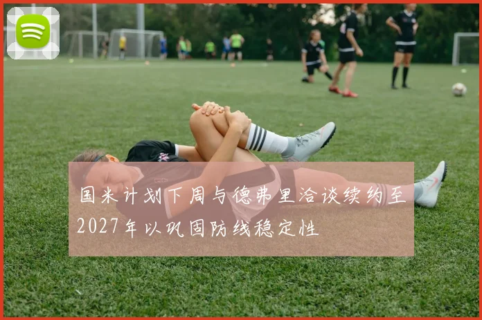 国米计划下周与德弗里洽谈续约至2027年以巩固防线稳定性