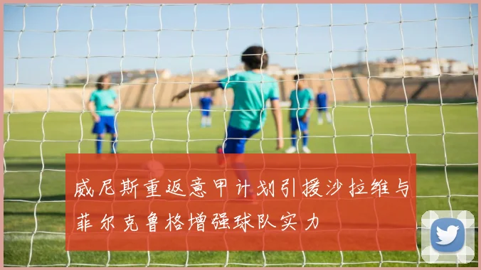 威尼斯重返意甲计划引援沙拉维与菲尔克鲁格增强球队实力