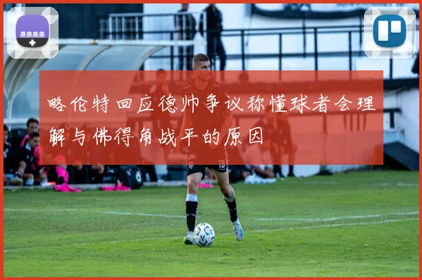 略伦特回应德帅争议称懂球者会理解与佛得角战平的原因