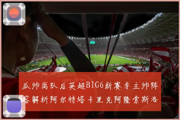 瓜帅离队后英超BIG6新赛季主帅阵容解析阿尔特塔卡里克阿隆索斯洛特的挑战与机遇