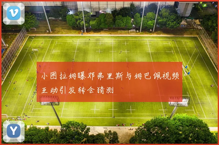 小图拉姆曝邓弗里斯与姆巴佩视频互动引发转会猜测